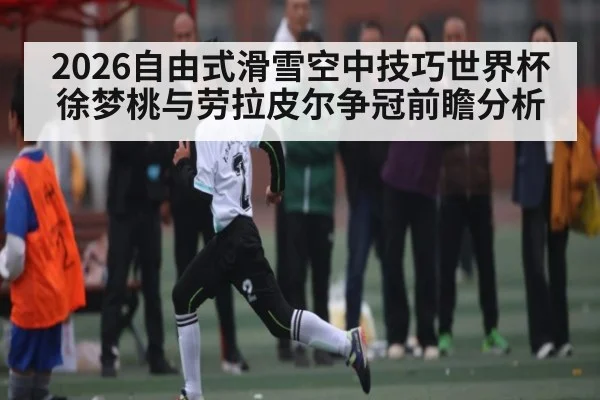 2026自由式滑雪空中技巧世界杯徐梦桃与劳拉皮尔争冠前瞻分析