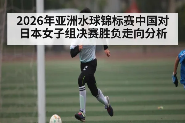 2026年亚洲水球锦标赛中国对日本女子组决赛胜负走向分析